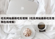 吃瓜网站最新吃瓜视频（吃瓜网站最新吃瓜视频在线观看）