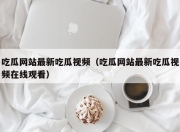 吃瓜网站最新吃瓜视频（吃瓜网站最新吃瓜视频在线观看）
